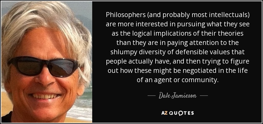 Philosophers (and probably most intellectuals) are more interested in pursuing what they see as the logical implications of their theories than they are in paying attention to the shlumpy diversity of defensible values that people actually have, and then trying to figure out how these might be negotiated in the life of an agent or community. - Dale Jamieson