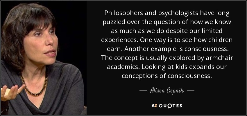Philosophers and psychologists have long puzzled over the question of how we know as much as we do despite our limited experiences. One way is to see how children learn. Another example is consciousness. The concept is usually explored by armchair academics. Looking at kids expands our conceptions of consciousness. - Alison Gopnik