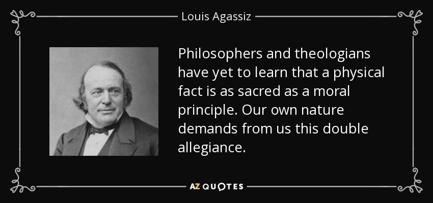 Philosophers and theologians have yet to learn that a physical fact is as sacred as a moral principle. Our own nature demands from us this double allegiance. - Louis Agassiz