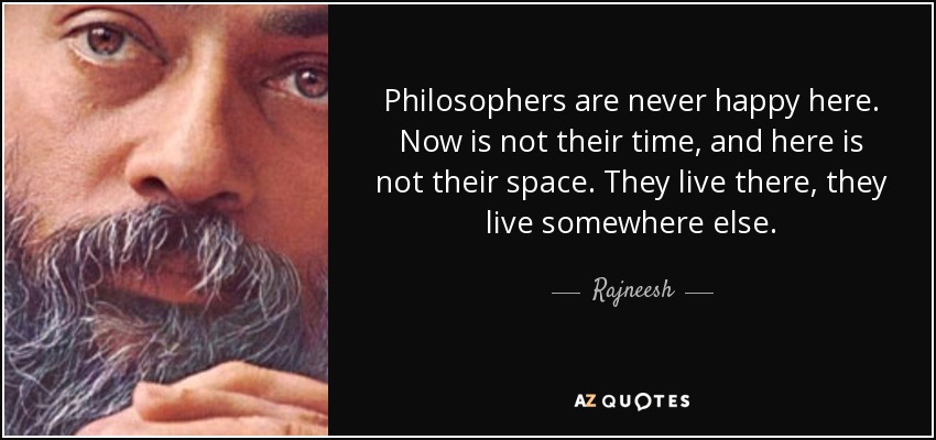 Philosophers are never happy here. Now is not their time, and here is not their space. They live there, they live somewhere else. - Rajneesh