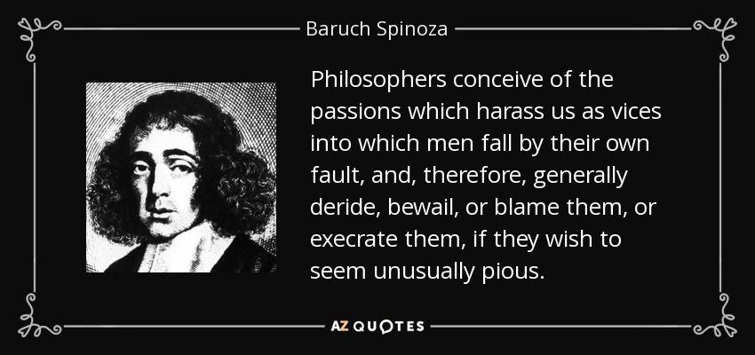 Philosophers conceive of the passions which harass us as vices into which men fall by their own fault, and, therefore, generally deride, bewail, or blame them, or execrate them, if they wish to seem unusually pious. - Baruch Spinoza
