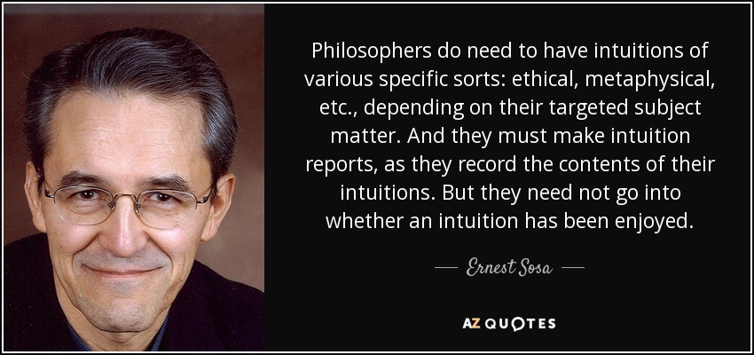 Philosophers do need to have intuitions of various specific sorts: ethical, metaphysical, etc., depending on their targeted subject matter. And they must make intuition reports, as they record the contents of their intuitions. But they need not go into whether an intuition has been enjoyed. - Ernest Sosa