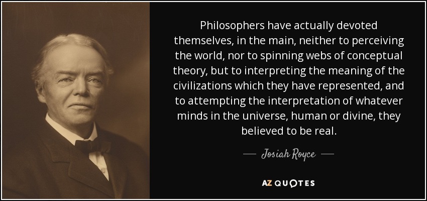 Philosophers have actually devoted themselves, in the main, neither to perceiving the world, nor to spinning webs of conceptual theory, but to interpreting the meaning of the civilizations which they have represented, and to attempting the interpretation of whatever minds in the universe, human or divine, they believed to be real. - Josiah Royce