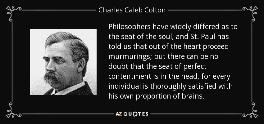 Philosophers have widely differed as to the seat of the soul, and St. Paul has told us that out of the heart proceed murmurings; but there can be no doubt that the seat of perfect contentment is in the head, for every individual is thoroughly satisfied with his own proportion of brains. - Charles Caleb Colton