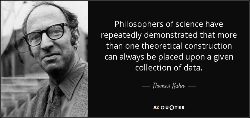 Philosophers of science have repeatedly demonstrated that more than one theoretical construction can always be placed upon a given collection of data. - Thomas Kuhn