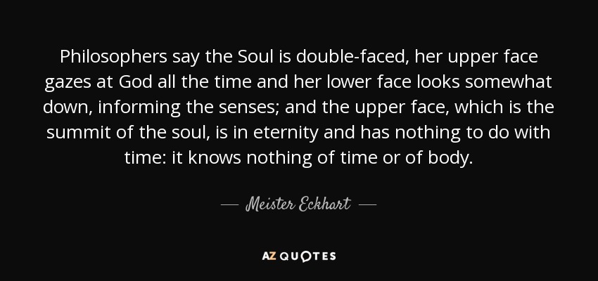 Philosophers say the Soul is double-faced, her upper face gazes at God all the time and her lower face looks somewhat down, informing the senses; and the upper face, which is the summit of the soul, is in eternity and has nothing to do with time: it knows nothing of time or of body. - Meister Eckhart