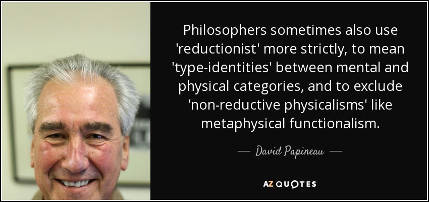 Philosophers sometimes also use 'reductionist' more strictly, to mean 'type-identities' between mental and physical categories, and to exclude 'non-reductive physicalisms' like metaphysical functionalism. - David Papineau