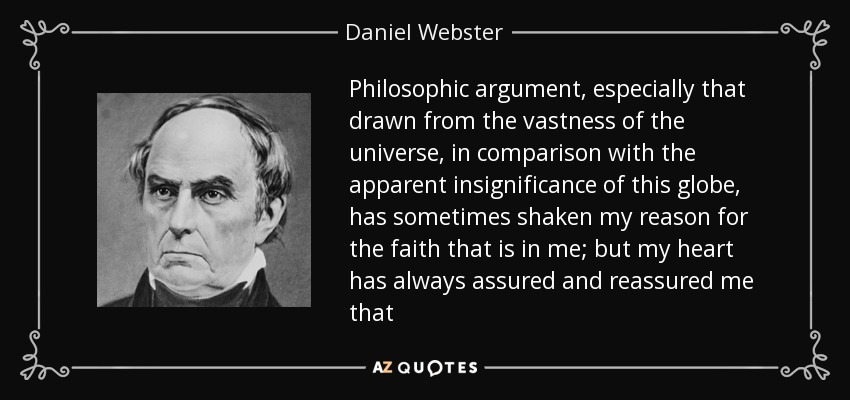 Philosophic argument, especially that drawn from the vastness of the universe, in comparison with the apparent insignificance of this globe, has sometimes shaken my reason for the faith that is in me; but my heart has always assured and reassured me that - Daniel Webster