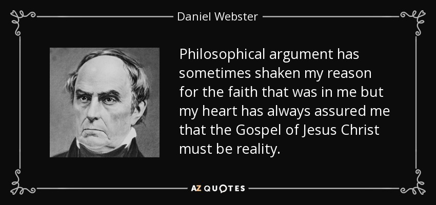 Philosophical argument has sometimes shaken my reason for the faith that was in me but my heart has always assured me that the Gospel of Jesus Christ must be reality. - Daniel Webster