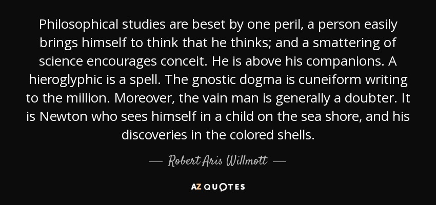 Philosophical studies are beset by one peril, a person easily brings himself to think that he thinks; and a smattering of science encourages conceit. He is above his companions. A hieroglyphic is a spell. The gnostic dogma is cuneiform writing to the million. Moreover, the vain man is generally a doubter. It is Newton who sees himself in a child on the sea shore, and his discoveries in the colored shells. - Robert Aris Willmott