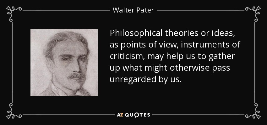 Philosophical theories or ideas, as points of view, instruments of criticism, may help us to gather up what might otherwise pass unregarded by us. - Walter Pater