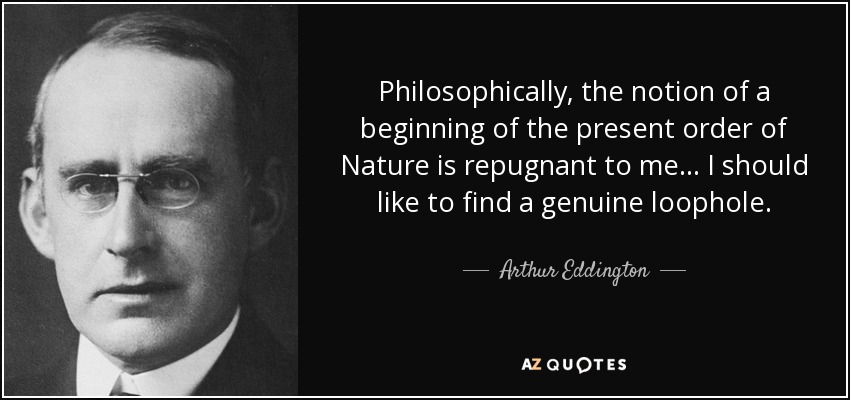 Philosophically, the notion of a beginning of the present order of Nature is repugnant to me ... I should like to find a genuine loophole. - Arthur Eddington