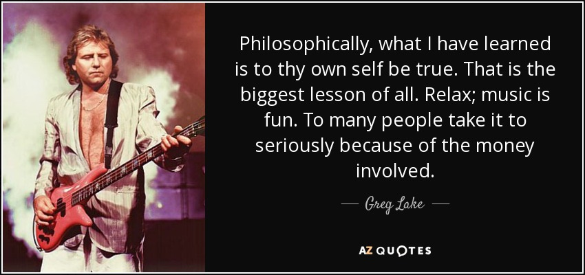Philosophically, what I have learned is to thy own self be true. That is the biggest lesson of all. Relax; music is fun. To many people take it to seriously because of the money involved. - Greg Lake