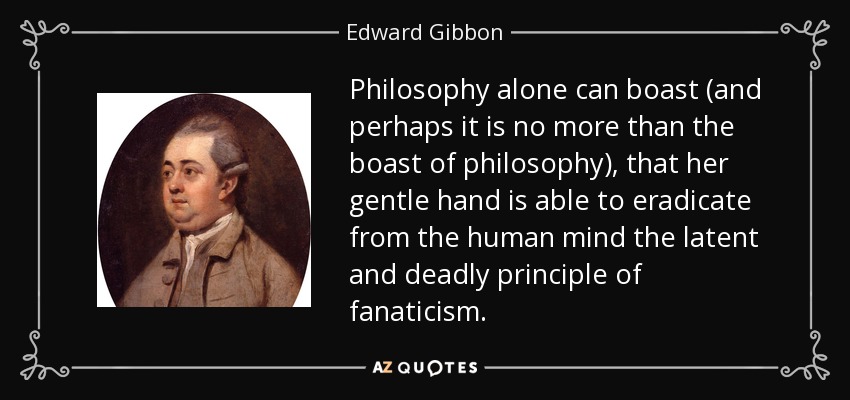 Philosophy alone can boast (and perhaps it is no more than the boast of philosophy), that her gentle hand is able to eradicate from the human mind the latent and deadly principle of fanaticism. - Edward Gibbon