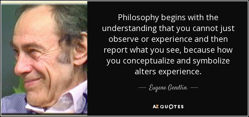 Philosophy begins with the understanding that you cannot just observe or experience and then report what you see, because how you conceptualize and symbolize alters experience. - Eugene Gendlin
