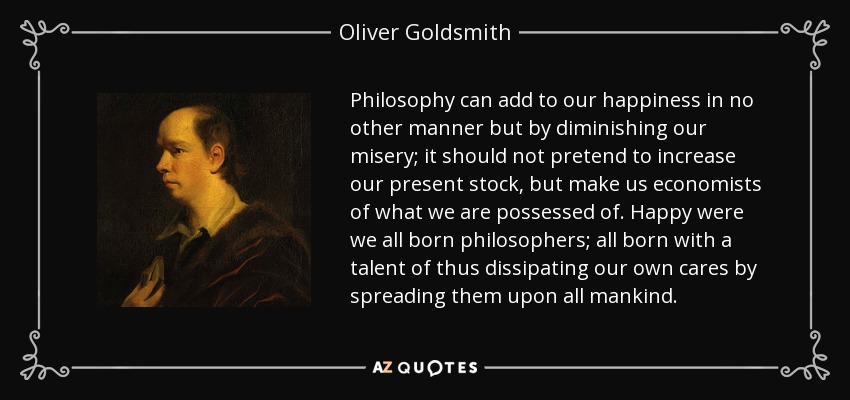 Philosophy can add to our happiness in no other manner but by diminishing our misery; it should not pretend to increase our present stock, but make us economists of what we are possessed of. Happy were we all born philosophers; all born with a talent of thus dissipating our own cares by spreading them upon all mankind. - Oliver Goldsmith