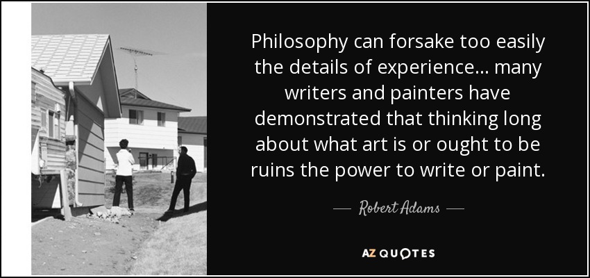 Philosophy can forsake too easily the details of experience… many writers and painters have demonstrated that thinking long about what art is or ought to be ruins the power to write or paint. - Robert Adams