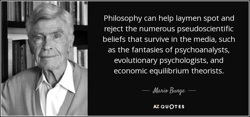 Philosophy can help laymen spot and reject the numerous pseudoscientific beliefs that survive in the media, such as the fantasies of psychoanalysts, evolutionary psychologists, and economic equilibrium theorists. - Mario Bunge