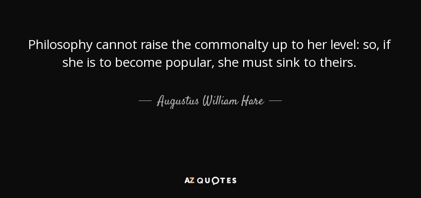 Philosophy cannot raise the commonalty up to her level: so, if she is to become popular, she must sink to theirs. - Augustus William Hare