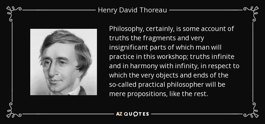 Philosophy, certainly, is some account of truths the fragments and very insignificant parts of which man will practice in this workshop; truths infinite and in harmony with infinity, in respect to which the very objects and ends of the so-called practical philosopher will be mere propositions, like the rest. - Henry David Thoreau