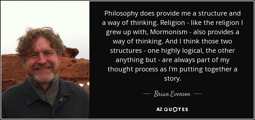 Philosophy does provide me a structure and a way of thinking. Religion - like the religion I grew up with, Mormonism - also provides a way of thinking. And I think those two structures - one highly logical, the other anything but - are always part of my thought process as I'm putting together a story. - Brian Evenson