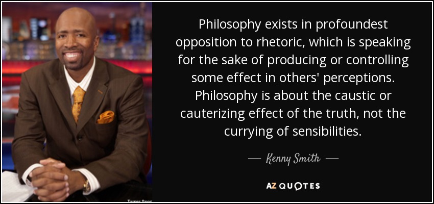 Philosophy exists in profoundest opposition to rhetoric, which is speaking for the sake of producing or controlling some effect in others' perceptions. Philosophy is about the caustic or cauterizing effect of the truth, not the currying of sensibilities. - Kenny Smith
