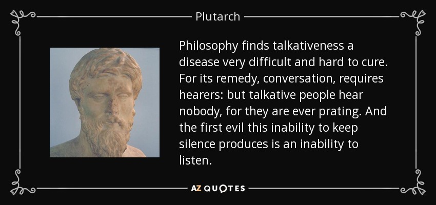 Philosophy finds talkativeness a disease very difficult and hard to cure. For its remedy, conversation, requires hearers: but talkative people hear nobody, for they are ever prating. And the first evil this inability to keep silence produces is an inability to listen. - Plutarch