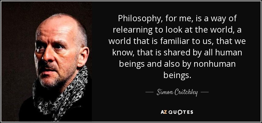 Philosophy, for me, is a way of relearning to look at the world, a world that is familiar to us, that we know, that is shared by all human beings and also by nonhuman beings. - Simon Critchley