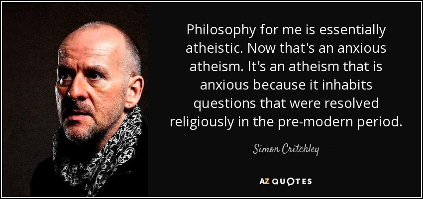 Philosophy for me is essentially atheistic. Now that's an anxious atheism. It's an atheism that is anxious because it inhabits questions that were resolved religiously in the pre-modern period. - Simon Critchley