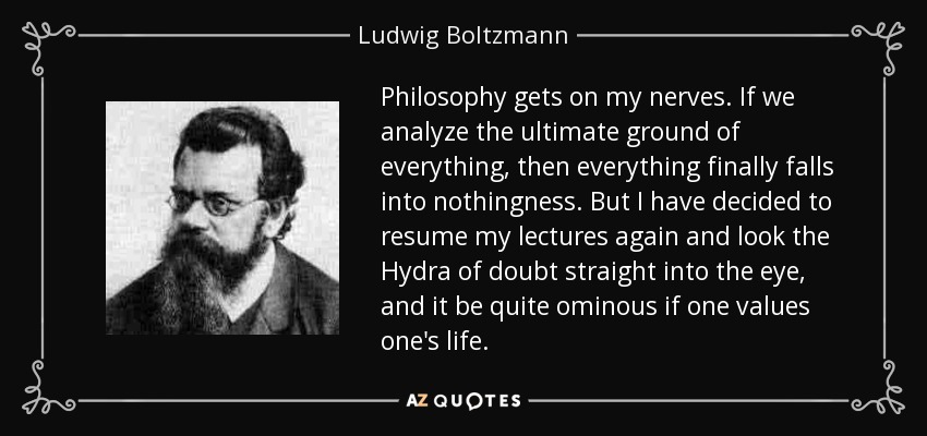 Philosophy gets on my nerves. If we analyze the ultimate ground of everything, then everything finally falls into nothingness. But I have decided to resume my lectures again and look the Hydra of doubt straight into the eye, and it be quite ominous if one values one's life. - Ludwig Boltzmann