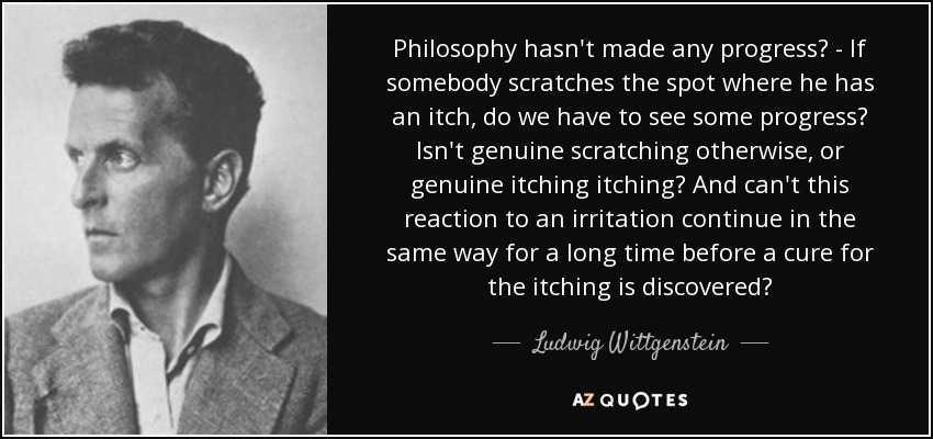 Philosophy hasn't made any progress? - If somebody scratches the spot where he has an itch, do we have to see some progress? Isn't genuine scratching otherwise, or genuine itching itching? And can't this reaction to an irritation continue in the same way for a long time before a cure for the itching is discovered? - Ludwig Wittgenstein
