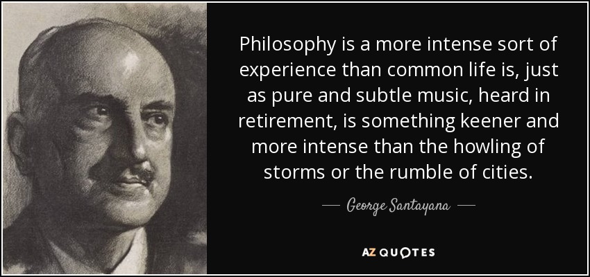 Philosophy is a more intense sort of experience than common life is, just as pure and subtle music, heard in retirement, is something keener and more intense than the howling of storms or the rumble of cities. - George Santayana