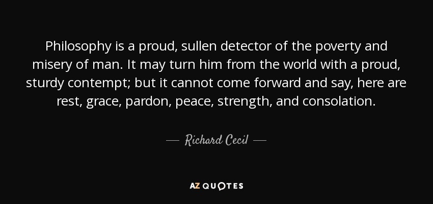 Philosophy is a proud, sullen detector of the poverty and misery of man. It may turn him from the world with a proud, sturdy contempt; but it cannot come forward and say, here are rest, grace, pardon, peace, strength, and consolation. - Richard Cecil