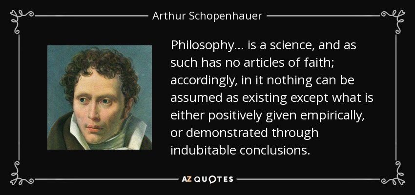 Philosophy ... is a science, and as such has no articles of faith; accordingly, in it nothing can be assumed as existing except what is either positively given empirically, or demonstrated through indubitable conclusions. - Arthur Schopenhauer