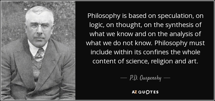 Philosophy is based on speculation, on logic, on thought, on the synthesis of what we know and on the analysis of what we do not know. Philosophy must include within its confines the whole content of science, religion and art. - P.D. Ouspensky