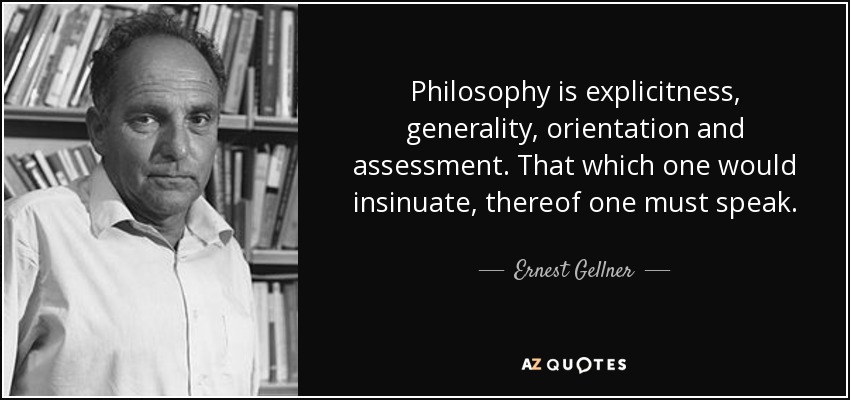 Philosophy is explicitness, generality, orientation and assessment. That which one would insinuate, thereof one must speak. - Ernest Gellner