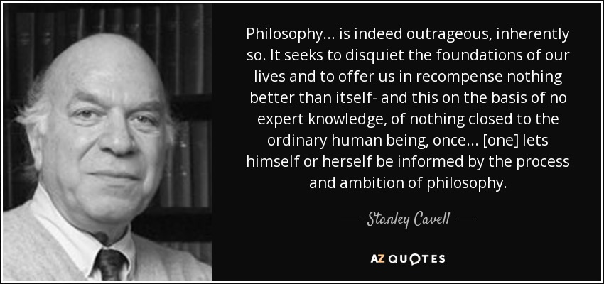 Philosophy... is indeed outrageous, inherently so. It seeks to disquiet the foundations of our lives and to offer us in recompense nothing better than itself- and this on the basis of no expert knowledge, of nothing closed to the ordinary human being, once... [one] lets himself or herself be informed by the process and ambition of philosophy. - Stanley Cavell