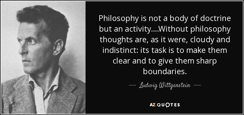 Philosophy is not a body of doctrine but an activity. ...Without philosophy thoughts are, as it were, cloudy and indistinct: its task is to make them clear and to give them sharp boundaries. - Ludwig Wittgenstein