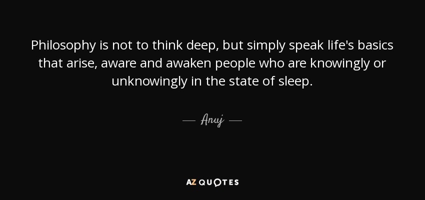 Philosophy is not to think deep, but simply speak life's basics that arise, aware and awaken people who are knowingly or unknowingly in the state of sleep. - Anuj