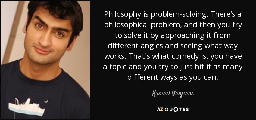 Philosophy is problem-solving. There's a philosophical problem, and then you try to solve it by approaching it from different angles and seeing what way works. That's what comedy is: you have a topic and you try to just hit it as many different ways as you can. - Kumail Nanjiani