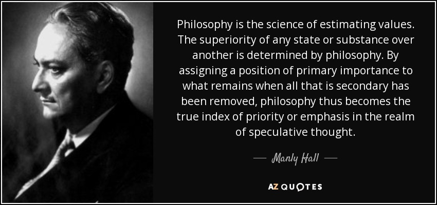 Philosophy is the science of estimating values. The superiority of any state or substance over another is determined by philosophy. By assigning a position of primary importance to what remains when all that is secondary has been removed, philosophy thus becomes the true index of priority or emphasis in the realm of speculative thought. - Manly Hall