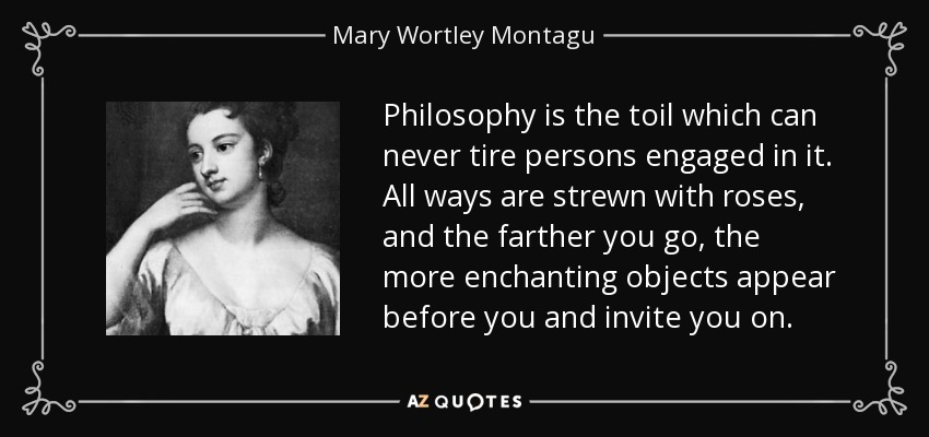 Philosophy is the toil which can never tire persons engaged in it. All ways are strewn with roses, and the farther you go, the more enchanting objects appear before you and invite you on. - Mary Wortley Montagu