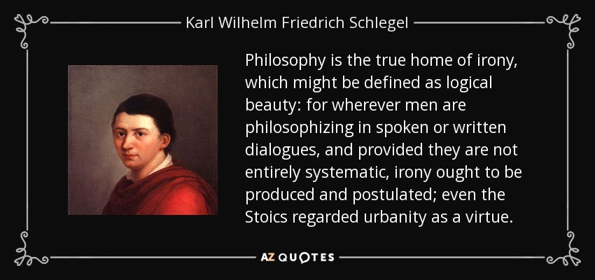 Philosophy is the true home of irony, which might be defined as logical beauty: for wherever men are philosophizing in spoken or written dialogues, and provided they are not entirely systematic, irony ought to be produced and postulated; even the Stoics regarded urbanity as a virtue. - Karl Wilhelm Friedrich Schlegel