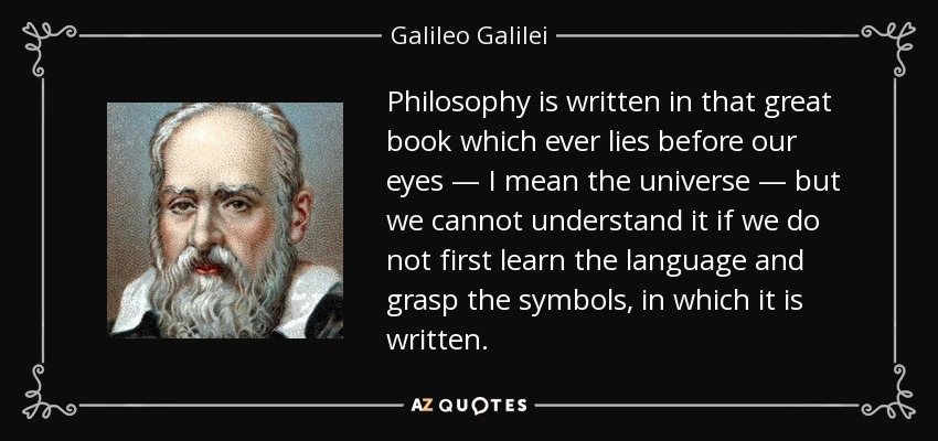 Philosophy is written in that great book which ever lies before our eyes — I mean the universe — but we cannot understand it if we do not first learn the language and grasp the symbols, in which it is written. - Galileo Galilei