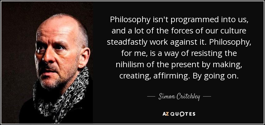 Philosophy isn't programmed into us, and a lot of the forces of our culture steadfastly work against it. Philosophy, for me, is a way of resisting the nihilism of the present by making, creating, affirming. By going on. - Simon Critchley