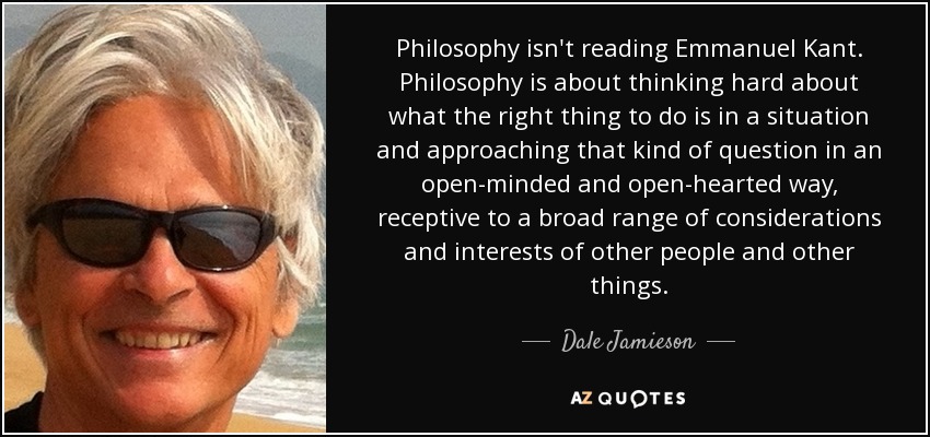 Philosophy isn't reading Emmanuel Kant. Philosophy is about thinking hard about what the right thing to do is in a situation and approaching that kind of question in an open-minded and open-hearted way, receptive to a broad range of considerations and interests of other people and other things. - Dale Jamieson