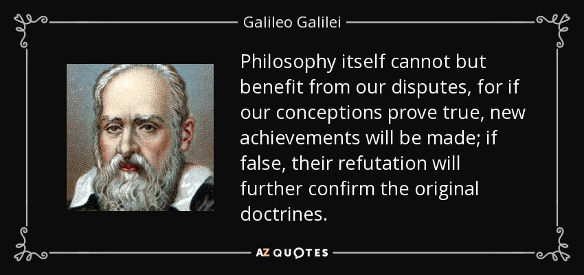 Philosophy itself cannot but benefit from our disputes, for if our conceptions prove true, new achievements will be made; if false, their refutation will further confirm the original doctrines. - Galileo Galilei
