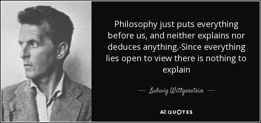 Philosophy just puts everything before us, and neither explains nor deduces anything.-Since everything lies open to view there is nothing to explain - Ludwig Wittgenstein
