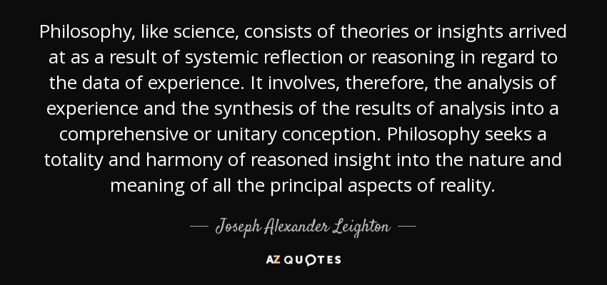 Philosophy, like science, consists of theories or insights arrived at as a result of systemic reflection or reasoning in regard to the data of experience. It involves, therefore, the analysis of experience and the synthesis of the results of analysis into a comprehensive or unitary conception. Philosophy seeks a totality and harmony of reasoned insight into the nature and meaning of all the principal aspects of reality. - Joseph Alexander Leighton