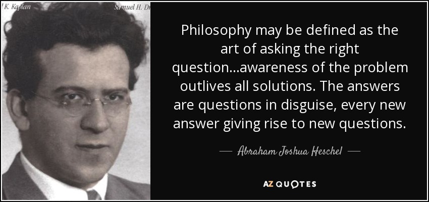 Philosophy may be defined as the art of asking the right question...awareness of the problem outlives all solutions. The answers are questions in disguise, every new answer giving rise to new questions. - Abraham Joshua Heschel